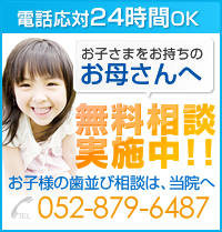 電話応対24時間OK 電話応対24時間OK お母さんへ無料相談 実施中!! お子様の歯並び相談は、当院へ 052-879-6487